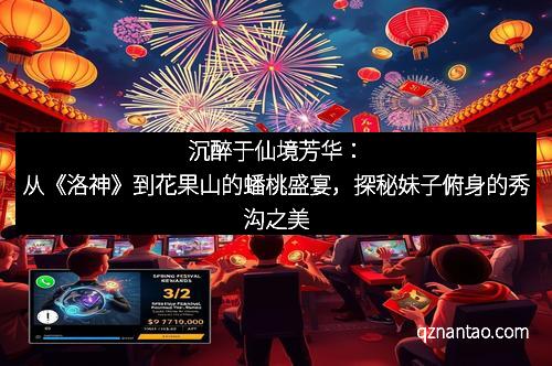 沉醉于仙境芳华:从《洛神》到花果山的蟠桃盛宴,探秘妹子俯身的秀沟之美